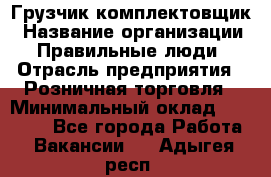 Грузчик-комплектовщик › Название организации ­ Правильные люди › Отрасль предприятия ­ Розничная торговля › Минимальный оклад ­ 30 000 - Все города Работа » Вакансии   . Адыгея респ.